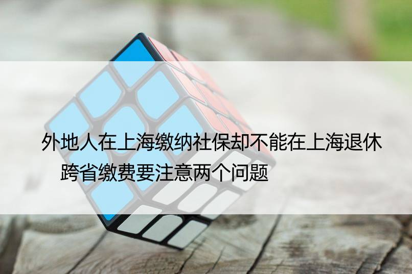 外地人在上海缴纳社保却不能在上海退休 跨省缴费要注意两个问题